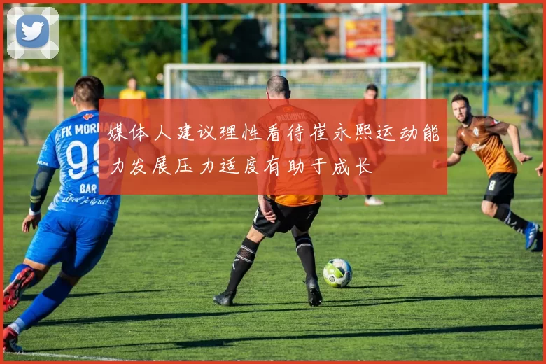 媒体人建议理性看待崔永熙运动能力发展压力适度有助于成长