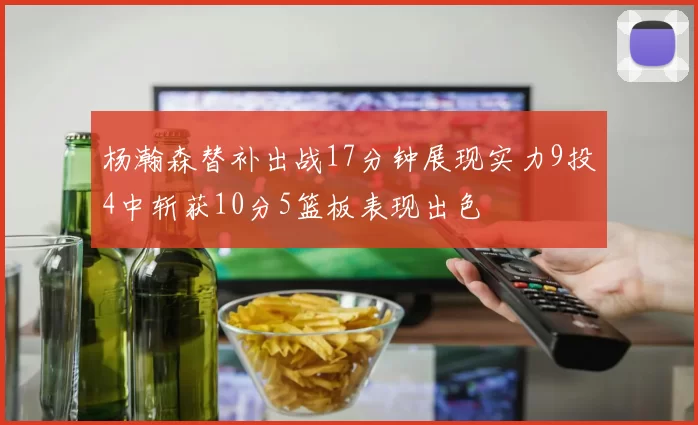 杨瀚森替补出战17分钟展现实力9投4中斩获10分5篮板表现出色