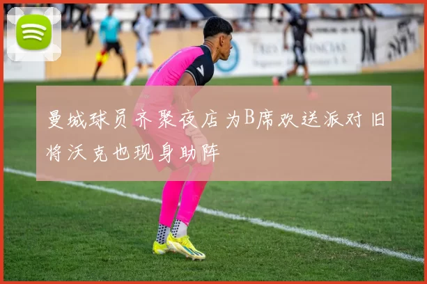 曼城球员齐聚夜店为B席欢送派对旧将沃克也现身助阵