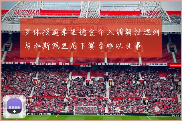 罗体报道弗里德金介入调解拉涅利与加斯佩里尼下赛季难以共事