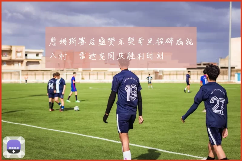 詹姆斯赛后盛赞东契奇里程碑成就八村塁雷迪克同庆胜利时刻