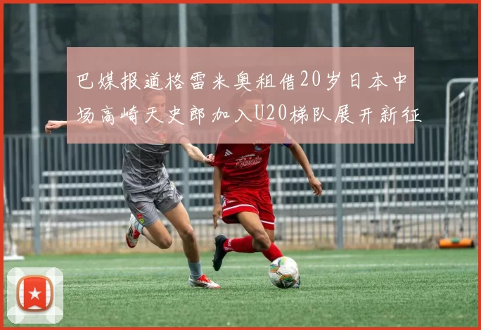 巴媒报道格雷米奥租借20岁日本中场高崎天史郎加入U20梯队展开新征程