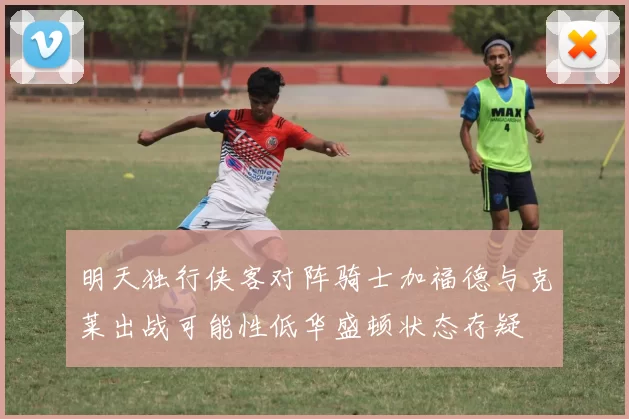 明天独行侠客对阵骑士加福德与克莱出战可能性低华盛顿状态存疑