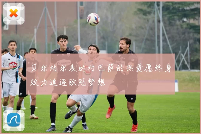 贝尔纳尔表达对巴萨的热爱愿终身效力追逐欧冠梦想