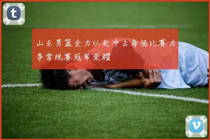 山东男篮全力以赴冲击每场比赛力争常规赛冠军荣耀