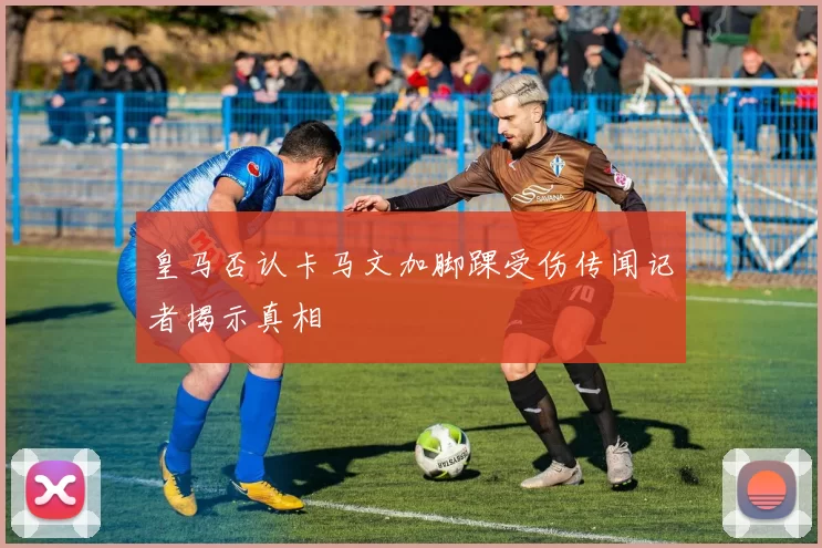 皇马否认卡马文加脚踝受伤传闻记者揭示真相