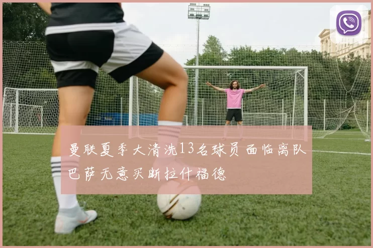 曼联夏季大清洗13名球员面临离队巴萨无意买断拉什福德