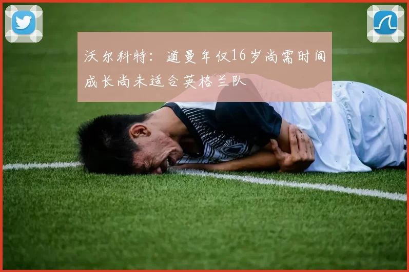 沃尔科特：道曼年仅16岁尚需时间成长尚未适合英格兰队