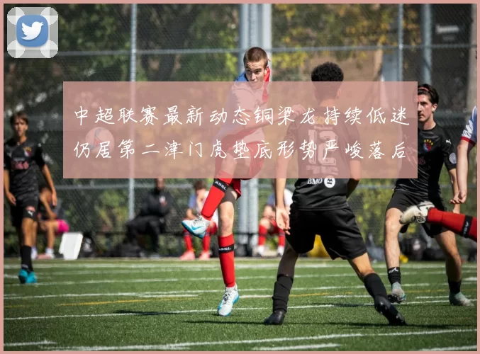中超联赛最新动态铜梁龙持续低迷仍居第二津门虎垫底形势严峻落后安全区九分