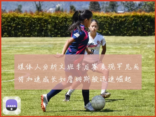 媒体人分析文班季后赛表现罕见或将加速成长如詹姆斯般迅速崛起