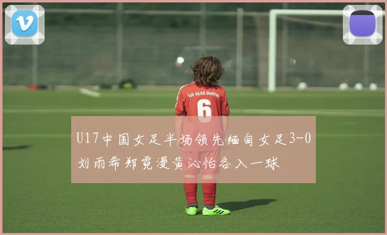 U17中国女足半场领先缅甸女足3-0刘雨希郑霓漫黄沁怡各入一球