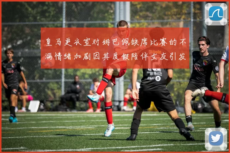 皇马更衣室对姆巴佩缺席比赛的不满情绪加剧因其度假陪伴女友引发争议