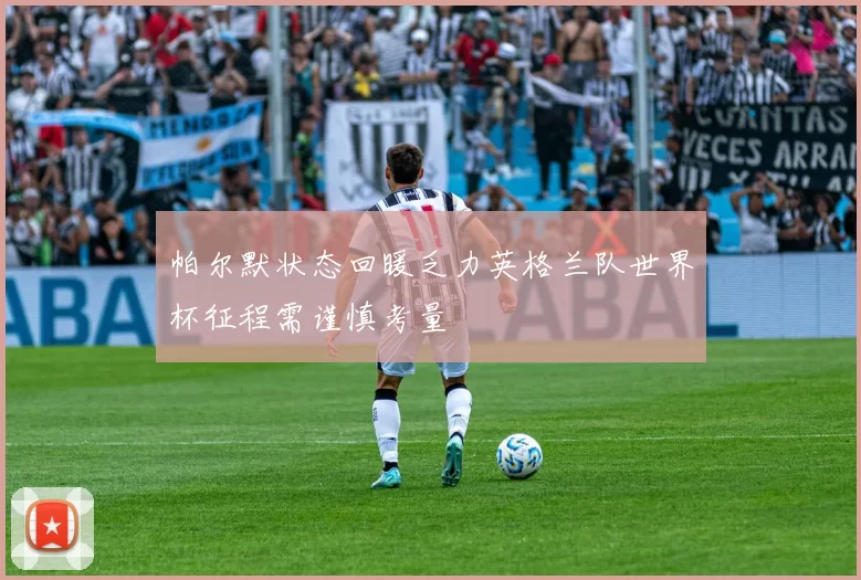 帕尔默状态回暖乏力英格兰队世界杯征程需谨慎考量