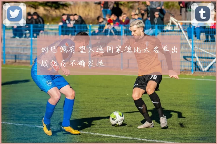 姆巴佩有望入选国家德比大名单出战仍存不确定性