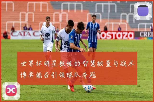 世界杯明星教练的智慧较量与战术博弈能否引领球队夺冠